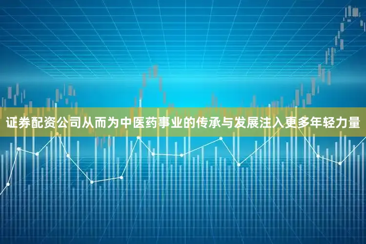证券配资公司从而为中医药事业的传承与发展注入更多年轻力量