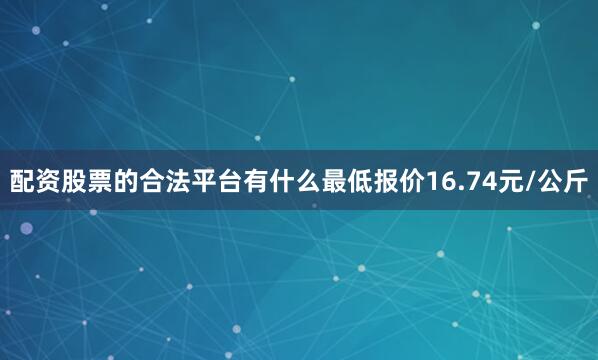 配资股票的合法平台有什么最低报价16.74元/公斤