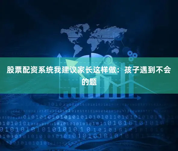 股票配资系统我建议家长这样做：孩子遇到不会的题