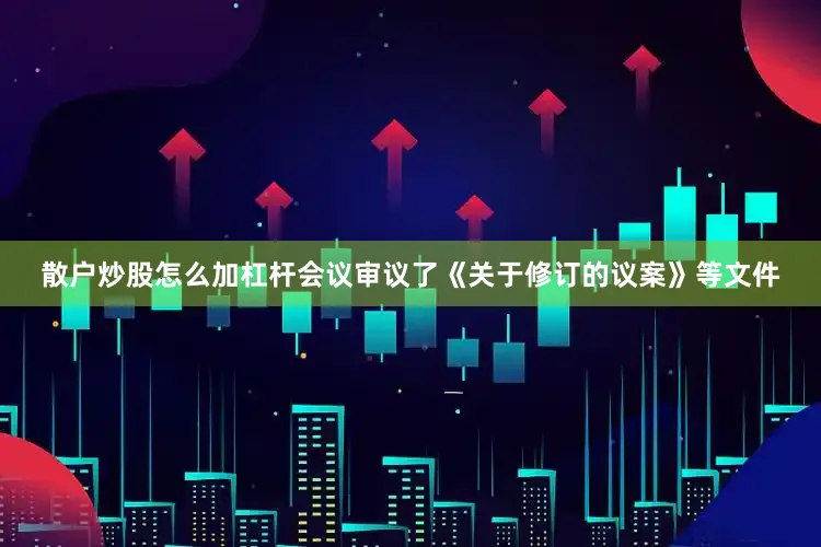 散户炒股怎么加杠杆会议审议了《关于修订的议案》等文件