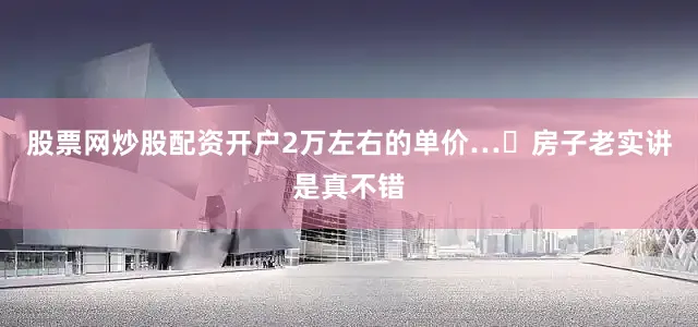 股票网炒股配资开户2万左右的单价…	房子老实讲是真不错