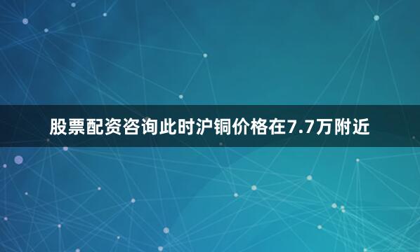 股票配资咨询此时沪铜价格在7.7万附近