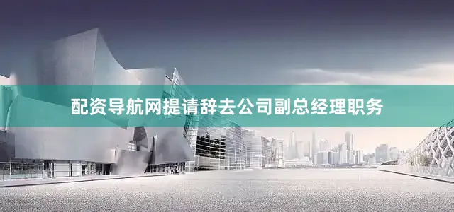 配资导航网提请辞去公司副总经理职务