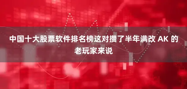 中国十大股票软件排名榜这对攒了半年满改 AK 的老玩家来说