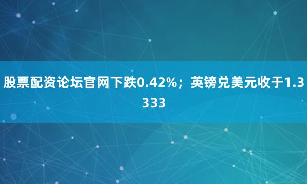 股票配资论坛官网下跌0.42%;英镑兑美元收于1.3333