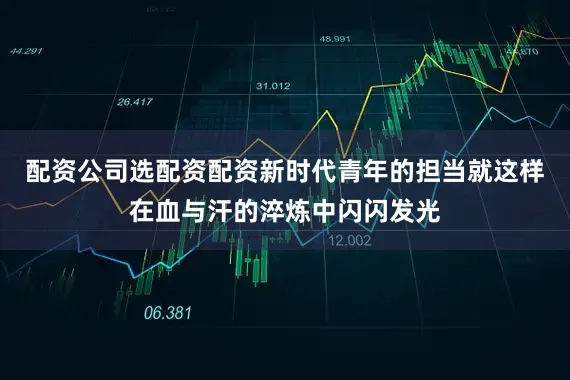 配资公司选配资配资新时代青年的担当就这样在血与汗的淬炼中闪闪发光