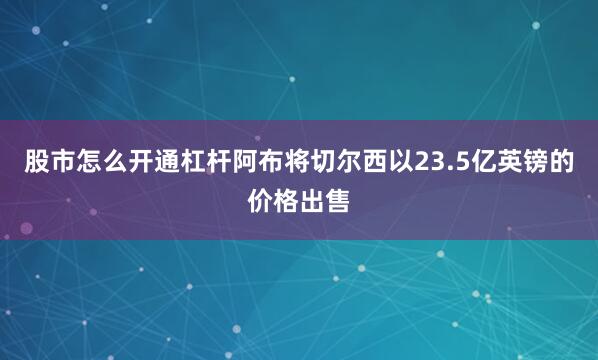 股市怎么开通杠杆阿布将切尔西以23.5亿英镑的价格出售